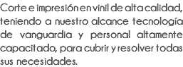 Corte e impresión en vinil de alta calidad, teniendo a nuestro alcance tecnología de vanguardia y personal altamente capacitado, para cubrir y resolver todas sus necesidades.