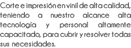 Corte e impresión en vinil de alta calidad, teniendo a nuestro alcance alta tecnología y personal altamente capacitado, para cubrir y resolver todas sus necesidades.