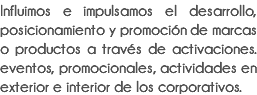 Influimos e impulsamos el desarrollo, posicionamiento y promoción de marcas o productos a través de activaciones. eventos, promocionales, actividades en exterior e interior de los corporativos.